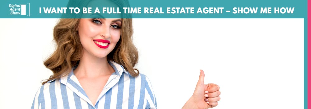 I WANT TO BE A FULL TIME REAL ESTATE AGENT – SHOW ME HOW